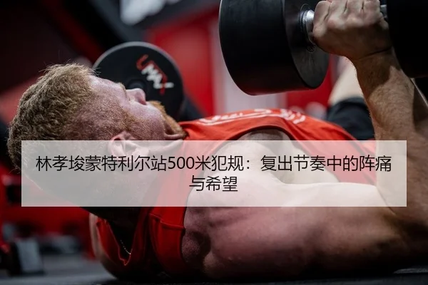 林孝埈蒙特利尔站500米犯规：复出节奏中的阵痛与希望