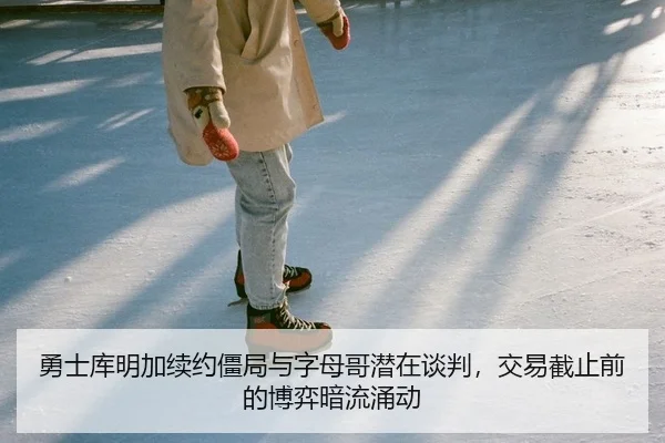 勇士库明加续约僵局与字母哥潜在谈判，交易截止前的博弈暗流涌动